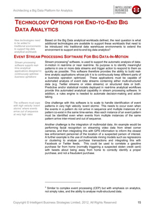 Architecting a Big Data Platform for Analytics



 TECHNOLOGY OPTIONS FOR END-TO-END BIG
 DATA ANALYTICS
New technologies need       Based on the Big Data analytical workloads defined, the next question is what
to be added to              additional technologies are available to support these workloads that need to
traditional environments    be introduced into traditional data warehouse environments to extend the
to support big data         environment to support end-to-end big data analytics?
analytical workloads

EVENT STREAM PROCESSING SOFTWARE FOR BIG DATA-IN-MOTION
 Stream processing          Stream processing3 software, is used to support the automatic analysis of data-
 software supprts real-     in-motion in real-time or near real-time. Its purpose is to identify meaningful
 time analytical            patterns in one or more data streams and trigger action to respond to them as
 applications designed to   quickly as possible. This software therefore provides the ability to build real-
 continuously optimise      time analytic applications whose job it is to continuously keep different parts of
 business oprtations        a business operation optimized. These applications must be capable of
                            automated analysis of event data streams containing either multi-structured
                            data (e.g. Twitter streams or video streams) or structured data or both.
                            Predictive and/or statistical models deployed in real-time analytical workflows
                            provide this automated analytical capability in stream processing software. In
                            addition, a rules engine is needed to automate decision-making and action
                            taking.

The software must cope      One challenge with this software is to scale to handle identification of event
with high velocity ‘event   patterns in very high velocity ‘event storms’. This needs to occur even when
storms’ where events        the events in a pattern do not arrive in sequence and multiple instances of a
arrive out of sequence      pattern co-exist in the same time-series. Also each instance of an event pattern
at very high rates          must be identified even when events from multiple instances of the same
                            pattern arrive inter-mixed and out of sequence.

                            Another challenge is the integration of multimodal data. An example would be
                            performing facial recognition on streaming video data from street corner
                            cameras, and then integrating this with GPS information to inform the closest
                            law enforcement personnel of the location of a suspected person of interest.
                            A further example is the use of multivariate mining models such as regressions
                            or clustering to analyse purchase transactions and integrating this with
                            Facebook or Twitter feeds. This could be used to correlate a gasoline
                            purchase far from home (normally triggering a suspected stolen credit card)
                            with tweets about being away from home to correctly identify a proper
                            purchase, and not a fraudulent purchase.




                            3
                             Similar to complex event processing (CEP) but with emphasis on analytics,
                            not simply rules, and the ability to analyse multi-structured data.



Copyright © Intelligent Business Strategies Limited, 2012, All Rights Reserved                             15
 