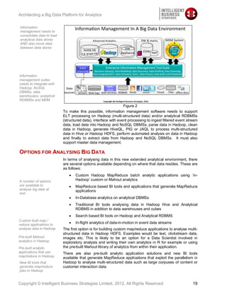 Architecting a Big Data Platform for Analytics

Information
management needs to
consolidate data to load
analytical data stores
AND also move data
between data stores




Information
management suites
needs to integrate with
Hadoop, NoSQL
DBMSs, data
warehouses, analytical
RDBMSs and MDM
                                                                Figure 2
                           To make this possible, information management software needs to support
                           ELT processing on Hadoop (multi-structured data) and/or analytical RDBMSs
                           (structured data), interface with event processing to ingest filtered event stream
                           data, load data into Hadoop and NoSQL DBMSs, parse data in Hadoop, clean
                           data in Hadoop, generate HiveQL, PIG or JAQL to process multi-structured
                           data in Hive or Hadoop HDFS, perform automated analysis on data in Hadoop
                           and finally to extract data from Hadoop and NoSQL DBMSs. It must also
                           support master data management.

OPTIONS FOR ANALYSING BIG DATA
                           In terms of analysing data in this new extended analytical environment, there
                           are several options available depending on where that data resides. These are
                           as follows:
                                  Custom Hadoop MapReduce batch analytic applications using ‘in-
A number of options               Hadoop’ custom or Mahout analytics
are available to                  MapReduce based BI tools and applications that generate MapReduce
analyse big data at               applications
rest
                                  In-Database analytics on analytical DBMSs
                                  Traditional BI tools analysing data in Hadoop Hive and Analytical
                                  RDBMS in addition to data warehouses and cubes
                                  Search based BI tools on Hadoop and Analytical RDBMS
Custom built map /
reduce applications to
                                  In-flight analytics of data-in-motion in event data streams
analyse data in Hadoop     The first option is for building custom map/reduce applications to analyse multi-
                           structured data in Hadoop HDFS. Examples would be text, clickstream data,
Pre-built Mahout           images etc. This is likely to be an option for a Data Scientist involved in
analytics in Hadoop        exploratory analysis and writing their own analytics in R for example or using
Pre-built analytic         the pre-built Mahout library of analytics from within their application.
applications that use      There are also pre-built analytic application solutions and new BI tools
map/reduce in Hadoop       available that generate MapReduce applications that exploit the parallelism in
New BI tools that          Hadoop to analyse multi-structured data such as large corpuses of content or
generate map/reduce        customer interaction data.
jobs in Hadoop


Copyright © Intelligent Business Strategies Limited, 2012, All Rights Reserved                            19
 