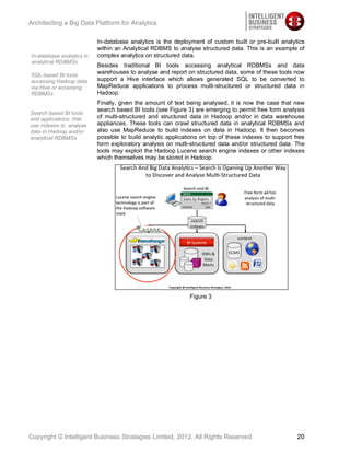 Architecting a Big Data Platform for Analytics

                           In-database analytics is the deployment of custom built or pre-built analytics
                           within an Analytical RDBMS to analyse structured data. This is an example of
In-database analytics in   complex analytics on structured data.
analytical RDBMSs
                           Besides traditional BI tools accessing analytical RDBMSs and data
SQL-based BI tools
                           warehouses to analyse and report on structured data, some of these tools now
accessing Hadoop data      support a Hive interface which allows generated SQL to be converted to
via Hive or accessing      MapReduce applications to process multi-structured or structured data in
RDBMSs                     Hadoop.
                           Finally, given the amount of text being analysed, it is now the case that new
                           search based BI tools (see Figure 3) are emerging to permit free form analysis
Search based BI tools
and applications that      of multi-structured and structured data in Hadoop and/or in data warehouse
use indexes to analyse     appliances. These tools can crawl structured data in analytical RDBMSs and
data in Hadoop and/or      also use MapReduce to build indexes on data in Hadoop. It then becomes
analytical RDBMSs          possible to build analytic applications on top of these indexes to support free
                           form exploratory analysis on multi-structured data and/or structured data. The
                           tools may exploit the Hadoop Lucene search engine indexes or other indexes
                           which themselves may be stored in Hadoop.




                                                              Figure 3




Copyright © Intelligent Business Strategies Limited, 2012, All Rights Reserved                         20
 