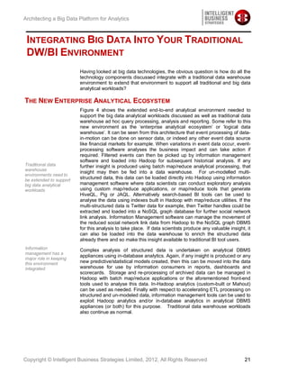 Architecting a Big Data Platform for Analytics



 INTEGRATING BIG DATA INTO YOUR TRADITIONAL
 DW/BI ENVIRONMENT
                         Having looked at big data technologies, the obvious question is how do all the
                         technology components discussed integrate with a traditional data warehouse
                         environment to extend that environment to support all traditional and big data
                         analytical workloads?

THE NEW ENTERPRISE ANALYTICAL ECOSYSTEM
                         Figure 4 shows the extended end-to-end analytical environment needed to
                         support the big data analytical workloads discussed as well as traditional data
                         warehouse ad hoc query processing, analysis and reporting. Some refer to this
                         new environment as the ‘enterprise analytical ecosystem’ or ‘logical data
                         warehouse’. It can be seen from this architecture that event processing of data-
                         in-motion can be done on sensor data, or indeed any other event data source
                         like financial markets for example. When variations in event data occur, event-
                         processing software analyses the business impact and can take action if
                         required. Filtered events can then be picked up by information management
                         software and loaded into Hadoop for subsequent historical analysis. If any
Traditional data         further insight is produced using batch map/reduce analytical processing, that
warehouse
                         insight may then be fed into a data warehouse. For un-modelled multi-
environments need to
be extended to support
                         structured data, this data can be loaded directly into Hadoop using information
big data analytical      management software where data scientists can conduct exploratory analysis
workloads                using custom map/reduce applications, or map/reduce tools that generate
                         HiveQL, Pig or JAQL. Alternatively search-based BI tools can be used to
                         analyse the data using indexes built in Hadoop with map/reduce utilities. If the
                         multi-structured data is Twitter data for example, then Twitter handles could be
                         extracted and loaded into a NoSQL graph database for further social network
                         link analysis. Information Management software can manage the movement of
                         the reduced social network link data from Hadoop to the NoSQL graph DBMS
                         for this analysis to take place. If data scientists produce any valuable insight, it
                         can also be loaded into the data warehouse to enrich the structured data
                         already there and so make this insight available to traditional BI tool users.
Information              Complex analysis of structured data is undertaken on analytical DBMS
management has a
                         appliances using in-database analytics. Again, if any insight is produced or any
major role in keeping
this environment         new predictive/statistical models created, then this can be moved into the data
integrated               warehouse for use by information consumers in reports, dashboards and
                         scorecards. Storage and re-processing of archived data can be managed in
                         Hadoop with batch map/reduce applications or the aforementioned front-end
                         tools used to analyse this data. In-Hadoop analytics (custom-built or Mahout)
                         can be used as needed. Finally with respect to accelerating ETL processing on
                         structured and un-modeled data, information management tools can be used to
                         exploit Hadoop analytics and/or in-database analytics in analytical DBMS
                         appliances (or both) for this purpose. Traditional data warehouse workloads
                         also continue as normal.




Copyright © Intelligent Business Strategies Limited, 2012, All Rights Reserved                            21
 