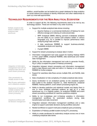 Architecting a Big Data Platform for Analytics

                              addition, social handles can be loaded into a graph database for deep analytics
                              on social network link analysis to identify influencers and other relationships to
                              open up cross-sell opportunities.

TECHNOLOGY REQUIREMENTS FOR THE NEW ANALYTICAL ECOSYSTEM
                              In order to support all this, the following requirements need to be met by any
                              technology solution. These are not listed in any order of priority.
Multiple analytical data             Support for multiple analytical data stores including:
stores in addition to the
enterprise data                          o   Apache Hadoop or a commercial distribution of Hadoop for cost-
warehouse                                    effective storage and indexing of unstructured data
                                         o   MPP Analytical DBMS offering pre-built in-database analytics
                                             and the ability to run custom built analytics written in various
                                             languages (e.g. R) in parallel to improve performance when
                                             analyzing large data volumes
                                         o   A data warehouse RDBMS to support business-oriented,
                                             repeatable analysis and reporting
                                         o   A graph DBMS
                                     Support for stream processing to analyse data in motion
                                     Information management tool suite support for loading Hadoop HDFS
                                     or Hive, graph DBMS, analytical RDBMS, data warehouse and master
                                     data management
                                     Ability for the information management tool suite to generate HiveQL,
                                     Pig or JAQL to exploit the power of Hadoop processing
Integration of information           Integration between stream processing and information management
management tools with all            tools to take filtered event data and store it in Hadoop or an analytical
analytical data stores and           RDBMS for further analysis
event stream processing
                                     Support for seamless data flows across multiple SQL and NoSQL data
                                     stores
Data virtualization to               Data virtualisation to hide complexity of multiple analytical data stores
simplify access to data
                                     Query re-direction to run analytical queries on the analytical system
Best fit query optimization          best suited to the analysis required i.e., Data Warehouse, analytical
and in-datastore analytics           RDBMS, Hadoop platform, event stream processing engine etc.

Deployment of models in              Ability to develop predictive and statistical models and deploy them in
multiple analytical data             one or more workload optimised systems as well as in a data
stores as well as event              warehouse e.g. in a Hadoop system, an analytical RDBMS and event
stream processing                    stream processing workflows for real-time predictive analytics
                                     Ability to run in-database and in-Hadoop analytics in information
                                     management workflows for automated analysis during data
Analytical workflows with            transformation and data movement
full decision management
                                     Integration between information management workflows and a rules
                                     engine to support automated decisions during workflow execution
                                     Nested workflows to support multi-pass analytical query processing
                                     Exploitation of Hadoop parallel clusters during ETL processing
                                     Ability to create sandboxes for exploratory analysis across one or more
                                     underlying analytical data stores


Copyright © Intelligent Business Strategies Limited, 2012, All Rights Reserved                               23
 