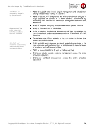 Architecting a Big Data Platform for Analytics

 Sandboxes for                 Ability to support data science project management and collaboration
 exploratory analytics         among data scientists working in a sandbox
 by data scientists
                               Ability to source, load and prepare the data for exploratory analysis of
                               huge corpuses of content in a MPP sandbox environment by
                               associating data sources and information management workflows with
                               a sandbox
                               Ability to integrate third party analytical tools into a specific sandbox
 Governance of the             Ability to control access to sandboxes
 entire ecosystem
 including sandboxes           Tools to develop MapReduce applications that can be deployed on
 and data scientists           Hadoop platforms, graph databases or analytical RDBMSs as SQL MR
                               functions
                               Parallel execution of text analytics in Hadoop clusters or in real time
                               stream processing clusters
 New tools and                 Ability to build search indexes across all analytical data stores in the
 traditional tools working     new enterprise analytical ecosystem to facilitate search based analysis
 side-by-side to solve         of structured and multi-structured data
 business problems
                               Ability to connect traditional BI tools to Hadoop via Hive
                               End-to-end single console systems management across the entire
                               analytical ecosystem
                               End-to-end workload       management across the entire             analytical
                               ecosystem




Copyright © Intelligent Business Strategies Limited, 2012, All Rights Reserved                             24
 