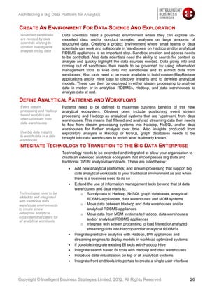 Architecting a Big Data Platform for Analytics


CREATE AN ENVIRONMENT FOR DATA SCIENCE AND EXPLORATION
 Governed sandboxes         Data scientists need a governed environment where they can explore un-
 are needed by data         modelled data and/or conduct complex analyses on large amounts of
 scientists wishing to      structured data. Creating a project environment where small teams of data
 conduct investigative      scientists can work and collaborate in ‘sandboxes’ on Hadoop and/or analytical
 analysis on big data
                            RDBMS appliances is an important step. Sandbox creation and access needs
                            to be controlled. Also data scientists need the ability to search for content to
                            analyse and quickly highlight the data sources needed. Data going into and
                            coming out of sandboxes then needs to be governed by using information
                            management tools to load data into sandboxes and to extract data from
                            sandboxes. Also tools need to be made available to build custom MapReduce
                            applications and/or mine data to discover insights and to develop analytical
                            models. These can then be deployed in either stream processing to analyse
                            data in motion or in analytical RDBMSs, Hadoop, and data warehouses to
                            analyse data at rest.

DEFINE ANALYTICAL PATTERNS AND WORKFLOWS
 Event stream               Patterns need to be defined to maximise business benefits of this new
 processing and Hadoop      analytical ecosystem. Obvious ones include positioning event stream
 based analytics are        processing and Hadoop as analytical systems that are ‘upstream’ from data
 often upstream from        warehouses. This means that filtered and analyzed streaming data then needs
 data warehouses
                            to flow from stream processing systems into Hadoop, NoSQL and/or data
                            warehouses for further analysis over time. Also insights produced from
 Use big data Insights      exploratory analysis in Hadoop or NoSQL graph databases needs to be
 to enrich data in a data
                            brought into data warehouses to enrich what is already known.
 warehouse
INTEGRATE TECHNOLOGY TO TRANSITION TO THE BIG DATA ENTERPRISE
                            Technology needs to be extended and integrated to allow your organisation to
                            create an extended analytical ecosystem that encompasses Big Data and
                            traditional DW/BI analytical workloads. These are listed below:
                                   Add new analytical platform(s) and stream processing that support big
                                   data analytical workloads to your traditional environment as and when
                                   there is a business need to do so
                                   Extend the use of information management tools beyond that of data
                                   warehouses and data marts to:
Technologies need to be                o Supply data to Hadoop, NoSQL graph databases, analytical
added to and integrated
                                           RDBMS appliances, data warehouses and MDM systems
with traditional data
warehouse environments                 o Move data between Hadoop and data warehouses and/or
to create a new                            analytical RDBMS appliances
enterprise analytical                  o Move data from MDM systems to Hadoop, data warehouses
exosystem that caters for
                                           and/or analytical RDBMS appliances
all analytical workloads
                                       o Integrate with stream processing to load filtered or analyzed
                                           streaming data into Hadoop and/or analytical RDBMSs
                                   Integrate predictive analytics with Hadoop, DW appliances and
                                   streaming engines to deploy models in workload optimized systems
                                   If possible integrate existing BI tools with Hadoop Hive
                                   Integrate search based BI tools with Hadoop and data warehouses
                                   Introduce data virtualization on top of all analytical systems
                                   Integrate front end tools into portals to create a single user interface



Copyright © Intelligent Business Strategies Limited, 2012, All Rights Reserved                            26
 