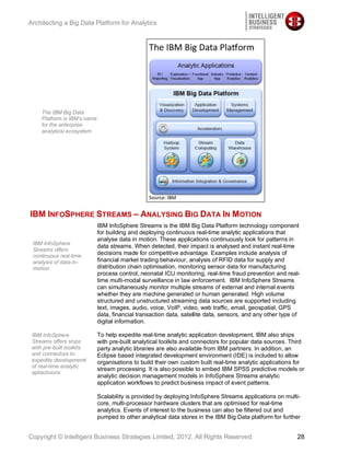 Architecting a Big Data Platform for Analytics




     The IBM Big Data
     Platform is IBM’s name
     for the enterprise
     analytical ecosystem




IBM INFOSPHERE STREAMS – ANALYSING BIG DATA IN MOTION
                              IBM InfoSphere Streams is the IBM Big Data Platform technology component
                              for building and deploying continuous real-time analytic applications that
                              analyse data in motion. These applications continuously look for patterns in
 IBM InfoSphere
                              data streams. When detected, their impact is analysed and instant real-time
 Streams offers
 continuous real-time
                              decisions made for competitive advantage. Examples include analysis of
 analysis of data-in-         financial market trading behaviour, analysis of RFID data for supply and
 motion                       distribution chain optimisation, monitoring sensor data for manufacturing
                              process control, neonatal ICU monitoring, real-time fraud prevention and real-
                              time multi-modal surveillance in law enforcement. IBM InfoSphere Streams
                              can simultaneously monitor multiple streams of external and internal events
                              whether they are machine generated or human generated. High volume
                              structured and unstructured streaming data sources are supported including
                              text, images, audio, voice, VoIP, video, web traffic, email, geospatial, GPS
                              data, financial transaction data, satellite data, sensors, and any other type of
                              digital information.

 IBM InfoSphere               To help expedite real-time analytic application development, IBM also ships
 Streams offers ships         with pre-built analytical toolkits and connectors for popular data sources. Third
 with pre-built toolkits      party analytic libraries are also available from IBM partners. In addition, an
 and connectors to            Eclipse based integrated development environment (IDE) is included to allow
 expedite developmemt         organisations to build their own custom built real-time analytic applications for
 of real-time analytic
                              stream processing. It is also possible to embed IBM SPSS predictive models or
 apliactuions
                              analytic decision management models in InfoSphere Streams analytic
                              application workflows to predict business impact of event patterns.

                              Scalability is provided by deploying InfoSphere Streams applications on multi-
                              core, multi-processor hardware clusters that are optimised for real-time
                              analytics. Events of interest to the business can also be filtered out and
                              pumped to other analytical data stores in the IBM Big Data platform for further


Copyright © Intelligent Business Strategies Limited, 2012, All Rights Reserved                              28
 