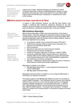 Architecting a Big Data Platform for Analytics

IBM InfoSphere
Streams can be used to     analysis and/or replay. InfoSphere Streams can therefore be used to
continually ingest data    continually ingest data of interest into IBM BigInsights to analyse. It is also
into IBM BigInsights       possible to summarize high volume data streams and route these to IBM
Hadoop system for          Cognos Real-Time Monitoring for visualization in a dashboard for further
further analysis           human analysis. .


IBM APPLIANCES FOR ANALYSING DATA AT REST
                           In addition to IBM InfoSphere Streams, the IBM Big Data Platform also
                           includes a traditional data warehouse, appliances optimised for big data
                           analytics, advanced analytics on structured data and for accelerating analytical
                           query processing on operational transaction data. These are as follows:

                           IBM InfoSphere BigInsights
 IBM InfoSphere            IBM InfoSphere BigInsights is IBM’s commercial distribution of the Apache
 BigInsights is IBM’s      Hadoop system. It has been designed for exploratory analysis of large volumes
 commercial distribution   of multi-structured data to gain insights that were not previously possible. IBM
 of Hadoop                 InfoSphere BigInsights ships with standard Apache Hadoop software. However
                           IBM has strengthened this by adding:
                                   An enterprise scalable, Posix compliant file system GPFS-SNC 4
                                   JSON Query Language (JAQL) to support easy manipulation and
 A lot has been done to            analysis of semi-structured JSON data
 enhance Hadoop to                 Data compression
 make it more robust
                                   Map/reduce based text and machine learning analytics
                                   Storage security and cluster management
                                   Support for Cloudera’s distribution of Hadoop in addition to IBM’s
 IBM InfoSphere                    Connectors to IBM DB2, IBM’s PureData Systems for Operational
 BigInsights can                   Analytics (DB2) and for Analytics (Netezza) to access structured data
 support 3rd party                 during big data analyses from JAQL based MapReduce applications
 Hadoop distributions              Job scheduling and workflow management
 as well as IBM’s own              BigIndex – a MapReduce facility that leverages the power of Hadoop to
                                   build indexes for search based analytic applications

                           BigInsights is available in two editions:
                                  IBM BigInsights Basic Edition – a pre-configured free download trial
                                  version of BigInsights
                                  IBM BigInsights Enterprise Edition

                           BigInsights Enterprise Edition is available on a pre-configured IBM System x
                           and PowerLinux reference architecture.

                           The analytic systems in the IBM Big Data Platform are part of a new family of
                           systems called PureSystem. The PureSystem family of systems which debuted
                           earlier this year, are built on a set of core principles that focus on integrated
                           expertise, simplified management and optimized performance. In October
                           2012, IBM extended this family to include systems that exclusively focus on
                           data, called PureData Systems. Two systems were introduced – PureData
                           System for Analytics and PureData System for Operational Analytics discussed
                           further below.



                           4
                               SNC = Share Nothing Cluster


Copyright © Intelligent Business Strategies Limited, 2012, All Rights Reserved                               29
 