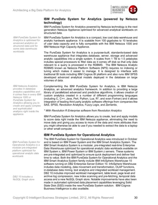 Architecting a Big Data Platform for Analytics


                             IBM PureData System for Analytics (powered by Netezza
                             technology)
                             IBM PureData System for Analytics powered by Netezza technology is the next
                             generation Netezza Appliance optimised for advanced analytical workloads on
                             structured data.
IBM PureData System for      IBM PureData System for Analytics is a compact, low cost data warehouse and
Analytics is optimised for   analytic hardware appliance. It is scalable from 100 gigabytes to 10 terabytes
anvanced analytics on        of user data capacity and is fully compatible with the IBM Netezza 1000 and
structured data and for      IBM Netezza High Capacity Appliance.
some data warehouse
workloads                    The PureData System for Analytics is a purpose-built, standards-based data
                             warehouse appliance that integrates database, server, storage and advanced
                             analytic capabilities into a single system. It scales from 1 TB to 1.5 petabytes
                             includes special processors to filter data as it comes off disk so that only data
                             relevant to a query is processed in the RDBMS. The IBM Netezza Analytic
                             RDBMS known as Netezza Platform Software (NPS) requires no indexing or
                             tuning which makes it easier to manage. It is designed to interface with
                             traditional BI tools including IBM Cognos BI platform and also runs IBM SPSS
                             developed advanced analytical models deployed in the database on large
                             volumes of data.

IBM Netezza Analytics        Complementing the IBM PureData System for Analytics, is IBM Netezza
provides in-database         Analytics, an advanced analytics framework. In addition to providing a large
analytics capabilities and   library of parallelized advanced and predictive algorithms, it allows creation of
it comes free in every IBM   custom analytics created in a number of different programming languages
Netezza 1000 or
                             (including C, C++, Java, Perl, Python, Lua, R*, and even Fortran) and it allows
PureData System for
Analytics allowing you to    integration of leading third party analytic software offerings from companies like
create and apply complex     SAS, SPSS, Revolution Analytics, Fuzzy Logix, and Zementis.
and sophisticated
analtyics right inside the   * With Revolution R Enterprise software from Revolution Analytics
appliance.
                             IBM PureData System for Analytics allows you to create, test and apply models
                             to score data right inside the IBM Netezza appliance, eliminating the need to
                             move data and giving you access to more of the data and more attributes than
                             you might otherwise be able to use if you needed to extract the data to a laptop
                             or other small computer.

                             IBM PureData System for Operational Analytics
                             The IBM PureData System for Operational Analytics was introduced in October
IBM PureData System for      and is based on IBM Power System and the IBM Smart Analytics System. The
Operational Analytics is a   IBM Smart Analytics System is a modular, pre-integrated real-time Enterprise
modular pre-integrated       Data Warehouse optimized for operational analytic data workloads available on
platform optimized for       IBM System x, IBM Power System or IBM System z servers. These systems
operational analytic data
                             are pre-integrated and optimized to ensure quick deployment and deliver fast
workloads
                             time to value. Both the IBM PureData System for Operational Analytics and the
                             IBM Smart Analytics System family include IBM InfoSphere Warehouse 10
                             software running on DB2 Enterprise Server Edition 10. InfoSphere Warehouse
                             includes data modeling, data movement and transformation, OLAP functions,
                             in-database data mining, text analytics and integrated workload management.
                             DB2 10 includes improved workload management, table level, page level and
DB2 10 includes a            archive log compression, new index scanning and pre-fetching, temporal data
NoSQL Graph store            access and a new NoSQL Graph store. Notable improvements have also been
                             made in automated optimized data placement capabilities leveraging Solid
                             State Disk (SSD) inside the new PureData System solution. IBM Cognos
                             Business Intelligence is also available.


Copyright © Intelligent Business Strategies Limited, 2012, All Rights Reserved                              30
 