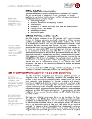 Architecting a Big Data Platform for Analytics


                            IBM Big Data Platform Accelerators
                            In order to expedite and simplify development on the IBM Big Data Platform,
                            IBM has built a number of accelerators. These include over 100 sample
                            applications, user defined toolkits, standard toolkits, industry accelerators and
IBM Big Data                analytic accelerators. Examples include:
Accelerators are
                                    Data mining analytics
designed to speed up
development on the                  Real-time optimization and streaming analytics
IBM Big Data Platform               Video analytics
                                    Accelerators for banking, insurance, retail, telco and public transport
                                    Pre-built Industry Data Models
                                    Social Media Analytics
                                    Sentiment Analytics

                            IBM DB2 Analytic Accelerator (IDAA)
                            IBM DB2 Analytics Accelerator is an IBM Netezza 1000™ and/or PureData
                            System for Analytics appliance specifically designed to offload complex
                            analytical queries from DB2 mixed workloads on IBM System z. This is done
                            by re-creating DB2 tables on IDAA using pre-defined administrative DB2 stored
 IBM DB2 Analytics          procedures and then loading the data from DB2 into IDAA. If necessary, DB2
 Accelerator offloads       tables can be locked to prevent update during IDAA loading. Also queries can
 complex analytical         be routed and processed by IDAA while loading occurs. No change is required
 queries from OLTP          to any applications or tools accessing DB2. This is because it is the DB2
 systems running DB2        optimizer that decides which dynamic SQL queries to re-route to the IBM DB2
 mixed workloads on
                            Analytics Accelerator for parallel query processing. To all intents and purposes,
 IBM System z
                            IDAA is therefore “invisible” to the applications and reporting tools querying the
                            DB2 DBMS on IBM System z. In addition, the overhead in terms of database
                            administration is minimal given that Netezza technology does not have any
                            indexes and that all administrative activity is via pre-built DB2 stored
                            procedures. The result is that capacity upgrades can be avoided and service
                            levels are improved.
                            There are currently three IDAA offerings available supporting 8, 16 and 32
                            Terabytes of user data. This can be increased with data compression.

IBM INFORMATION MANAGEMENT FOR THE BIG DATA ENTERPRISE
                            The IBM Information Integration and Governance platform provides an
IBM InfoSphere              integrated suite of tools for integrating, governing and managing data. It
Information Server and
                            includes tools for ensuring high quality information, mastering data into a single
Foundation Tools
provide end-to-end data
                            view, governing data throughout its lifecycle, protecting and securing
management across all       information, integrating all data into a common view, and ensuring a single
data stores in the IBM      understanding and set of knowledge. IBM InfoSphere Information Server
Big Data Platform           supports connectivity to IBM InfoSphere BigInsights, IBM PureData System for
                            Operational Analytics and IBM PureData System for Analytics data warehouse
                            appliances, and IBM DB2 Analytics Accelerator. IT also integrates with IBM
                            InfoSphere Streams to pump filtered event data into IBM InfoSphereBigInsights
                            for further analysis.
IBM uses InfoSphere
Blueprint Director to       IBM has used InfoSphere Information Server as the foundation for Smart
create smart workflows      Consolidation on the IBM Big Data Platform. Smart Consolidation uses IBM
that govern data
                            InfoSphere Blueprint Director to build and run workflows that leverage services
cleansing, data
integration, data privacy   on the InfoSphere Information Server to clean, integrate, protect and distribute
and data movement           data to the appropriate analytical data store best suited for an analytical
                            workload. The purpose of Smart Consolidation is to increase agility, move and
                            integrate data both in batch and in real-time, and to create a framework for
                            integrated data management to govern and manage data across all analytical


Copyright © Intelligent Business Strategies Limited, 2012, All Rights Reserved                             31
 