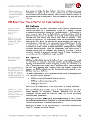 Architecting a Big Data Platform for Analytics


 Data virtualization is     data stores in the IBM Big Data Platform. This hides complexity, increases
 also included in IBM’s     automation and opens up the way for workload routing and on-demand
 Information Integration    dynamic workload optimisation whereby data is moved in real-time as part of
 and Governance             an optimisation plan in response to in-bound queries on the IBM Big Data
 platform                   Platform.

IBM ANALYTICAL TOOLS FOR THE BIG DATA ENTERPRISE
                            IBM BigSheets
BigSheets enables           IBM BigSheets is a web based user interface facility based on the spreadsheet
business users to           paradigm that allows line of business users to make use of Hadoop to analyse
analyse data in             structured and unstructured data without the need of skilled IT professionals. It
Hadoop                      allows users to import data into BigInsights by crawling websites, selecting
                            data from internal servers and desktops or by using custom importers to pull
BigSheets can import        selected data from specific data sources like Twitter for example. Data
data into BigInsights       imported into BigInsights can be visualised though the BigSheets spreadsheet
Hadoop from internal        user interface from where the user can filter and analyse the data using pre-
and external data           built and custom built analytics that are based on Hadoop MapReduce. Results
sources                     of analyses can be fed into other worksheets to zoom in on insights. A good
                            example would be the analysis of tweets to determine lead opportunities based
                            on derived positive sentiment. Given that spreadsheets often make it difficult to
                            visualise insights, IBM has integrated Many Eyes into BigSheets to provide
                            users with the ability to graphically visualise insights. Third part visualisations
                            can also be supported via BigSheets plug-in capability.

Many Eyes is also           IBM Cognos 10
included to improve
visualisation               IBM Cognos 10 is IBM’s flagship BI platform. It is an integrated system for ad
                            hoc reporting and analysis, dashboard creation, scorecarding, production
                            reporting, multi-dimensional analysis, budgeting, planning and forecasting. It is
                            used to access structured data housed in IBM and non-IBM data warehouses
IBM has integrated its      and data marts, including IBM PureData System for Analytics (powered by
Cognos BI tool suite with   Netezza) and IBM PureData System for Operational Analytics as well as non-
BigInsights via Hive and    IBM data warehouse platforms.
also with IBM Netezza
and IBM Smart Analytics     The IBM Cognos family of products provide starting points for an organization
System now a part of the    in an integrated, scalable approach:
PureData Systems family
                                   IBM Cognos Insight (personal, desktop analytics)
                                   IBM Cognos Express (workgroup BI)
                                   IBM Cognos Enterprise
                            IBM Cognos can be extended to mobile environments as a native application.

IBM Cognos RTM can          With respect to Big Data, the IBM Cognos BI Platform has been extended to
analyse filtered event      enable reporting on MapReduce relational databases such as EMC
data fed to it by           GreenPlum, Teradata Aster and others via ODBC and on IBM InfoSphere
InfoSphere Streams for      BigInsights via a Hive adaptor.
real-time exception
monitoring
                            IBM Cognos also offers IBM Cognos Real-time Monitoring (RTM) to monitor
                            and visualize business events, in real-time, in order for business users to make
                            informed decisions when immediate action is required.

                            IBM Cognos RTM fits into the Big Data story as it can monitor filtered events
                            routed to it from IBM InfoSphere Streams.




Copyright © Intelligent Business Strategies Limited, 2012, All Rights Reserved                              32
 