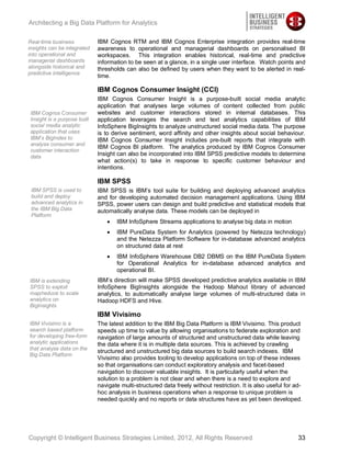 Architecting a Big Data Platform for Analytics

Real-time business           IBM Cognos RTM and IBM Cognos Enterprise integration provides real-time
insights can be integrated   awareness to operational and managerial dashboards on personalised BI
into operational and         workspaces. This integration enables historical, real-time and predictive
managerial dashboards        information to be seen at a glance, in a single user interface. Watch points and
alongside historical and     thresholds can also be defined by users when they want to be alerted in real-
predictive intelligence
                             time.

                             IBM Cognos Consumer Insight (CCI)
                             IBM Cognos Consumer Insight is a purpose-built social media analytic
                             application that analyses large volumes of content collected from public
IBM Cognos Consumer          websites and customer interactions stored in internal databases. This
Insight is a purpose built   application leverages the search and text analytics capabilities of IBM
social media analytic        InfoSphere BigInsights to analyze unstructured social media data. The purpose
application that uses        is to derive sentiment, word affinity and other insights about social behaviour.
IBM’s BigIndex to            IBM Cognos Consumer Insight includes pre-built reports that integrate with
analyse consumer and
                             IBM Cognos BI platform. The analytics produced by IBM Cognos Consumer
customer interaction
data
                             Insight can also be incorporated into IBM SPSS predictive models to determine
                             what action(s) to take in response to specific customer behaviour and
                             intentions.

                             IBM SPSS
 IBM SPSS is used to         IBM SPSS is IBM’s tool suite for building and deploying advanced analytics
 build and deploy            and for developing automated decision management applications. Using IBM
 advanced analytics in       SPSS, power users can design and build predictive and statistical models that
 the IBM Big Data            automatically analyse data. These models can be deployed in
 Platform
                                    IBM InfoSphere Streams applications to analyse big data in motion
                                    IBM PureData System for Analytics (powered by Netezza technology)
                                    and the Netezza Platform Software for in-database advanced analytics
                                    on structured data at rest
                                    IBM InfoSphere Warehouse DB2 DBMS on the IBM PureData System
                                    for Operational Analytics for in-database advanced analytics and
                                    operational BI.
IBM is extending             IBM’s direction will make SPSS developed predictive analytics available in IBM
SPSS to exploit              InfoSphere BigInsights alongside the Hadoop Mahout library of advanced
map/reduce to scale          analytics, to automatically analyse large volumes of multi-structured data in
analytics on                 Hadoop HDFS and Hive.
BigInsights
                             IBM Vivisimo
IBM Vivisimo is a            The latest addition to the IBM Big Data Platform is IBM Vivisimo. This product
search based platform        speeds up time to value by allowing organisations to federate exploration and
for developing free-form     navigation of large amounts of structured and unstructured data while leaving
analytic applications        the data where it is in multiple data sources. This is achieved by crawling
that analyse data on the
                             structured and unstructured big data sources to build search indexes. IBM
Big Data Platform
                             Vivisimo also provides tooling to develop applications on top of these indexes
                             so that organisations can conduct exploratory analysis and facet-based
                             navigation to discover valuable insights. It is particularly useful when the
                             solution to a problem is not clear and when there is a need to explore and
                             navigate multi-structured data freely without restriction. It is also useful for ad-
                             hoc analysis in business operations when a response to unique problem is
                             needed quickly and no reports or data structures have as yet been developed.




Copyright © Intelligent Business Strategies Limited, 2012, All Rights Reserved                                 33
 