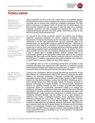 Architecting a Big Data Platform for Analytics



 CONCLUSION
Business is now            Many businesses are now at the point where there is an insatiable appetite
demanding more             among business users to want to analyse new sources of structured and multi-
analytical power to        structured data to produce new insights for competitive advantage. The data
analyse new sources of     itself is increasing in complexity in terms of the rate that it is being created, the
structured and multi-      data volumes involved and the new types of data that need to be analysed.
structured data            Analytical complexity has also increased and spawned the need for new
                           analytical techniques and tools. Also data quality is becoming an issue on new
                           data sources like social interaction data.

New technologies have      To respond to this added complexity, vendors are building new analytical
emerged to support         platforms specifically designed for certain analytical workloads. Most
specific analytical        organisations recognise that bringing all this new data into an enterprise data
workloads                  warehouse is not the right approach. New big data workloads need to be
                           identified and the appropriate analytical platforms selected. Traditional BI
                           environments then need to be extended to accommodate an enterprise data
Traditional data           warehouse as well as these new workload optimised analytical systems while
warehouse
                           still providing consistent data to all analytical data stores. In addition there is a
environments now need
to be extended to
                           need to shield users from this more complex analytical environment by making
accommodate these          it easy to access data in multiple analytical systems. Queries need to be
new big data analytical    automatically directed to the appropriate system best suited for the analytical
workloads                  workload and data easily moved between analytical systems to process it in
                           the best place. In addition, organisations also need to integrate user interfaces
                           to make it easy to consume insight and see it all at a glance.

                           The challenge now is to find a technology partner that can deliver a new
                           analytical ecosystem that supports the entire spectrum of traditional and big
                           data analytical workloads now needed by business users. In addition, it all has
                           to be done while keeping data governed and everything integrated.

The IBM Big Data           Looking at the marketplace, IBM has already identified this requirement. Its Big
Platform rises to the      Data Platform is a comprehensive offering that includes support for the entire
challenge to create this   spectrum of analytical workloads. It includes a strong IBM InfoSphere
new analytical             BigInsights Hadoop offering, the IBM Smart Analytic System or IBM PureData
environment                System for Operational Analytics running the InfoSphere Warehouse with a
                           built-in NoSQL graph store, IBM PureData System for Analytics powered by
                           Netezza technology for complex analytics on structured data, InfoSphere
                           Streams for real-time analytics on data in motion and IBM DB2 Analytics
                           Accelerator (IDAA) for accelerating operational analytics. In addition the
                           InfoSphere information management tools suite underpins the entire IBM Big
                           Data Platform providing consistent trusted data to all analytical data stores and
                           IBM MDM Server. It also supports data virtualisation to simplify access to data.
The IBM Big Data           InfoSphere Blueprint Director has the ability to move data between all
Platform makes IBM a       platforms and invoke in-database analytics during workflow execution.
serious contender to       InfoSphere Streams can push events to IBM Cognos RTM which itself can
support end-to-end         integrate with IBM Cognos 10 to see real-time insights. IBM Cognos also
analytical workloads       connects to BigInsights and all relational analytical data stores. IBM SPSS can
                           push analytics down into the PureData System for Analytics and the PureData
                           System for Operational Analytics and InfoSphere Streams for big data
                           performance and IBM Vivisimo supports free-form search-based analytics. All
                           of this makes IBM a serious contender to be on any shortlist in any Big Data
                           competitive environment.



Copyright © Intelligent Business Strategies Limited, 2012, All Rights Reserved                               35
 