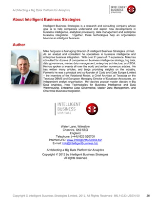 Architecting a Big Data Platform for Analytics


About Intelligent Business Strategies
                        Intelligent Business Strategies is a research and consulting company whose
                        goal is to help companies understand and exploit new developments in
                        business intelligence, analytical processing, data management and enterprise
                        business integration. Together, these technologies help an organisation
                        become an intelligent business.

Author
                        Mike Ferguson is Managing Director of Intelligent Business Strategies Limited.
                        As an analyst and consultant he specialises in business intelligence and
                        enterprise business integration. With over 31 years of IT experience, Mike has
                        consulted for dozens of companies on business intelligence strategy, big data,
                        data governance, master data management, enterprise architecture, and SOA.
                        He has spoken at events all over the world and written numerous articles. He
                        has written many articles, and blogs providing insights on the industry.
                        Formerly he was a principal and co-founder of Codd and Date Europe Limited
                        – the inventors of the Relational Model, a Chief Architect at Teradata on the
                        Teradata DBMS and European Managing Director of Database Associates, an
                        independent analyst organisation. He teaches popular master classes in Big
                        Data Analytics, New Technologies for Business Intelligence and Data
                        Warehousing, Enterprise Data Governance, Master Data Management, and
                        Enterprise Business Integration.




                                   INTELLIGENT
                                   BUSINESS
                                   STRATEGIES




                                       Water Lane, Wilmslow
                                         Cheshire, SK9 5BG
                                             England
                                   Telephone: (+44)1625 520700
                             Internet URL: www.intelligentbusiness.biz
                                E-mail: info@intelligentbusiness.biz

                           Architecting a Big Data Platform for Analytics
                       Copyright © 2012 by Intelligent Business Strategies
                                      All rights reserved




Copyright © Intelligent Business Strategies Limited, 2012, All Rights Reserved- IML14333-USEN-00         36
 