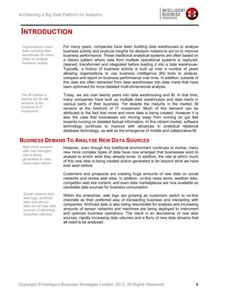 Architecting a Big Data Platform for Analytics



 INTRODUCTION
 Organisations have       For many years, companies have been building data warehouses to analyse
 been building data       business activity and produce insights for decision makers to act on to improve
 warehouse for many       business performance. These traditional analytical systems are often based on
 years to analyse         a classic pattern where data from multiple operational systems is captured,
 business activity        cleaned, transformed and integrated before loading it into a data warehouse.
                          Typically, a history of business activity is built up over a number of years
                          allowing organisations to use business intelligence (BI) tools to analyse,
                          compare and report on business performance over time. In addition, subsets of
                          this data are often extracted from data warehouses into data marts that have
                          been optimised for more detailed multi-dimensional analysis.

 The BI market is         Today, we are over twenty years into data warehousing and BI. In that time,
 mature but BI still      many companies have built up multiple data warehouses and data marts in
 remains at the           various parts of their business. Yet despite the maturity in the market, BI
 forefront of IT          remains at the forefront of IT investment. Much of this demand can be
 investment
                          attributed to the fact that more and more data is being created. However it is
                          also the case that businesses are moving away from running on gut feel
                          towards running on detailed factual information. In this vibrant market, software
                          technology continues to improve with advances in analytical relational
                          database technology, as well as the emergence of mobile and collaborative BI.

BUSINESS DEMAND TO ANALYSE NEW DATA SOURCES
  New more complex        However, even though this traditional environment continues to evolve, many
  data has emerged        new more complex types of data have now emerged that businesses want to
  and is being            analyse to enrich what they already know. In addition, the rate at which much
  generated at rates
                          of this new data is being created and/or generated is far beyond what we have
  never seen before
                          ever seen before.

                          Customers and prospects are creating huge amounts of new data on social
                          networks and review web sites. In addition, on-line news items, weather data,
                          competitor web site content, and even data marketplaces are now available as
                          candidate data sources for business consumption.
  Social network data,    Within the enterprise, web logs are growing as customers switch to on-line
  web logs, archived
                          channels as their preferred way of transacting business and interacting with
  data and sensor
  data are all new data   companies. Archived data is also being resurrected for analysis and increasing
  sources of attracting   amounts of sensor networks and machines are being deployed to instrument
  analytical attention    and optimise business operations. The result is an abundance of new data
                          sources, rapidly increasing data volumes and a flurry of new data streams that
                          all need to be analysed.




Copyright © Intelligent Business Strategies Limited, 2012, All Rights Reserved                           4
 