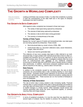 Architecting a Big Data Platform for Analytics



 THE GROWTH IN WORKLOAD COMPLEXITY
  Data and analytical     Looking at all these new sources of data, it is clear that complexity is growing
  workload complexity     in both the characteristics of the data itself and in the types of analyses
  is growing              businesses now want to perform.

THE GROWTH IN DATA COMPLEXITY
                          With regards to data, complexity has increased in three main ways:
                                 The variety of data types being captured by enterprises
                                 The volumes of data being captured by enterprises
                                 The velocity or rate at which data is being generated
                                 The veracity or trustworthiness of the data
                          Variety of Data Types
                          Besides the ‘normal’ capture of master and transactional data, new data types
                          are now being captured by enterprises. These include:
  New types of data              Semi-structured data e.g. email, e-forms, HTML, XML
  are being captured
                                 Unstructured data e.g. document collections (text), social interactions,
                                 images, video and sound
                                 Sensor and machine generated data
Much of this data is      This collection of new more complex data types is often referred to as multi-
un-modelled               structured data. A major problem with multi-structured data is that it is often un-
                          modelled and therefore has to be ‘explored’ to derive structured data from it
Invenstigative            that has business value. For this reason, investigative analysis often has to be
analysis is needed to     done on multi-structured data upstream of any traditional analytical
determine its             environment to identify data that could enrich what is already stored in existing
structure before it       data warehouses. In addition, stand-alone advanced analytical studies may
can be brought into       also be required on this data e.g., seismic data in Oil and Gas
a data warehouse
                          Data Volume
Some new sources          In addition to the complexity caused by new data types, the rate at which
of data are also very     companies are accumulating data is also increasing leading to much larger
large in volume           data volumes. Examples would include collections of documents and emails,
                          web content, call data records (CDRs) in telecommunications, weblog data and
                          machine generated data. These sources can run into hundred of terabytes or
                          even into petabytes.
                          Velocity of Data Generation
The rate at which         The rate at which data is being created is also increasing rapidly. Financial
data is being created     markets data is a good example where data is being generated and emitted at
is also increasing
                          very high rates and where there is a need to analyse it immediately to respond
                          to market changes in a timely manner. Other examples include sensor and
                          machine generated data where the same requirement applies, or cameras
                          requiring video and image analyses.

THE GROWTH IN ANALYTICAL COMPLEXITY
 Analytical complexisty
                          In terms of analytical complexity, it is now the case that new algorithms and
 is also growing
                          several types of analysis may be needed to produce the necessary insight


Copyright © Intelligent Business Strategies Limited, 2012, All Rights Reserved                             5
 