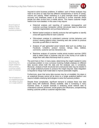 Architecting a Big Data Platform for Analytics

                         required to solve business problems. In addition, each of these analyses may
                         need to be done on data that has different characteristics in terms of variety,
                         volume and velocity. Retail marketing is a good example where campaign
                         accuracy and timeliness needs to be improved in on-line channels where
                         people are often on-line from a mobile device. This means customer insight
                         needs to be more detailed. In this case it may require:

Several types of                Historical analysis and reporting of customer demographics and
analysis may be                 customer purchase transaction activity (structured data) to determine
needed to solve                 customer segmentation and purchase behaviour
business problems
                                Market basket analysis to identify products that sell together to identify
                                cross-sell opportunities for each customer

                                Click-stream analysis to understand customer on-line behaviour and
                                product viewing patterns when traversing web site content to produce
                                accurate up-sell offers in real-time

                                Analysis of user generated social network data such as profiles (e.g.
                                Facebook, LinkedIn), product reviews, ratings, likes, dislikes,
                                comments, customer service interactions etc.

                                Real-time analysis of customer mobile phone location services (GPS)
                                data to detect when a customer may be in the vicinity of an outlet to
                                target them with offers that tempt them to come in

In many cases,           The point here is that, in many cases, determining the insight needed to solve
determining the          a business problem is now a process involving multiple analyses on different
insight needed is        data sources where both the data and the analyses vary in complexity.
now a process            Moreover, analysis of both structured and unstructured data may be needed in
involving multiple       any single analytical process to produce the insight required. Data integration
types of analyses
                         is required to merge multi-modal data to improve actionable insights.

                         Furthermore, given that some data sources may be un-modelled, the steps in
                         an analytical process cannot all be done on a single analytical platform and
 Not all analyses in     require multiple underlying technologies to solve the business problem.
 an analytical process
 can always be done      Despite these complexities, significant demand to analyse these new data
 on a single platform
                         types along with traditional, already available, data is increasing in many
                         business areas. A popular example is analysing social network data to
                         understand customer sentiment, social graphs and influencers, complementing
                         existing customer profile or customer segment data.




Copyright © Intelligent Business Strategies Limited, 2012, All Rights Reserved                          6
 