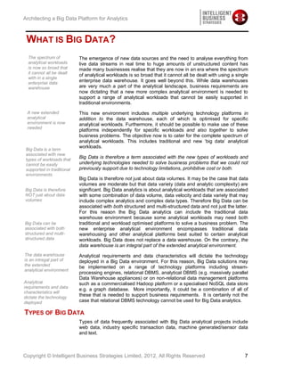 Architecting a Big Data Platform for Analytics



 WHAT IS BIG DATA?
  The spectrum of           The emergence of new data sources and the need to analyse everything from
  analytical workloads      live data streams in real time to huge amounts of unstructured content has
  is now so broad that      made many businesses realise that they are now in an era where the spectrum
  it cannot all be dealt
                            of analytical workloads is so broad that it cannot all be dealt with using a single
  with in a single
  enterprise data
                            enterprise data warehouse. It goes well beyond this. While data warehouses
  warehouse                 are very much a part of the analytical landscape, business requirements are
                            now dictating that a new more complex analytical environment is needed to
                            support a range of analytical workloads that cannot be easily supported in
                            traditional environments.

 A new extended             This new environment includes multiple underlying technology platforms in
 analytical                 addition to the data warehouse, each of which is optimised for specific
 environment is now         analytical workloads. Furthermore, it should be possible to make use of these
 needed
                            platforms independently for specific workloads and also together to solve
                            business problems. The objective now is to cater for the complete spectrum of
                            analytical workloads. This includes traditional and new ‘big data’ analytical
                            workloads.
 Big Data is a term
 associated with new
 types of workloads that
                            Big Data is therefore a term associated with the new types of workloads and
 cannot be easily           underlying technologies needed to solve business problems that we could not
 supported in traditional   previously support due to technology limitations, prohibitive cost or both.
 environments
                            Big Data is therefore not just about data volumes. It may be the case that data
                            volumes are moderate but that data variety (data and analytic complexity) are
Big Data is therefore       significant. Big Data analytics is about analytical workloads that are associated
NOT just about data         with some combination of data volume, data velocity and data variety that may
volumes                     include complex analytics and complex data types. Therefore Big Data can be
                            associated with both structured and multi-structured data and not just the latter.
                            For this reason the Big Data analytics can include the traditional data
                            warehouse environment because some analytical workloads may need both
Big Data can be             traditional and workload optimised platforms to solve a business problem. The
associated with both        new enterprise analytical environment encompasses traditional data
structured and multi-       warehousing and other analytical platforms best suited to certain analytical
structured data             workloads. Big Data does not replace a data warehouse. On the contrary, the
                            data warehouse is an integral part of the extended analytical environment.
The data warehouse          Analytical requirements and data characteristics will dictate the technology
is an intregal part of      deployed in a Big Data environment. For this reason, Big Data solutions may
the extended                be implemented on a range of technology platforms including stream-
analytical environment
                            processing engines, relational DBMS, analytical DBMS (e.g. massively parallel
                            Data Warehouse appliances) or on non-relational data management platforms
Analytical                  such as a commercialised Hadoop platform or a specialised NoSQL data store
requirements and data
                            e.g. a graph database. More importantly, it could be a combination of all of
characteristics will
dictate the technology
                            these that is needed to support business requirements. It is certainly not the
deployed                    case that relational DBMS technology cannot be used for Big Data analytics.

TYPES OF BIG DATA
                            Types of data frequently associated with Big Data analytical projects include
                            web data, industry specific transaction data, machine generated/sensor data
                            and text.



Copyright © Intelligent Business Strategies Limited, 2012, All Rights Reserved                               7
 