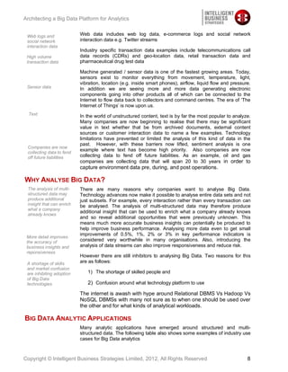 Architecting a Big Data Platform for Analytics


 Web logs and              Web data includes web log data, e-commerce logs and social network
 social network            interaction data e.g. Twitter streams
 interaction data
                           Industry specific transaction data examples include telecommunications call
 High volume               data records (CDRs) and geo-location data, retail transaction data and
 transaction data          pharmaceutical drug test data

                           Machine generated / sensor data is one of the fastest growing areas. Today,
                           sensors exist to monitor everything from movement, temperature, light,
                           vibration, location (e.g. inside smart phones), airflow, liquid flow and pressure.
 Sensor data               In addition we are seeing more and more data generating electronic
                           components going into other products all of which can be connected to the
                           Internet to flow data back to collectors and command centres. The era of ‘The
                           Internet of Things’ is now upon us.
  Text                     In the world of unstructured content, text is by far the most popular to analyze.
                           Many companies are now beginning to realise that there may be significant
                           value in text whether that be from archived documents, external content
                           sources or customer interaction data to name a few examples. Technology
                           limitations have prevented or limited the analysis of this kind of data in the
                           past. However, with these barriers now lifted, sentiment analysis is one
 Companies are now
                           example where text has become high priority. Also companies are now
 collecting data to fend
 off future liabilities    collecting data to fend off future liabilities. As an example, oil and gas
                           companies are collecting data that will span 20 to 30 years in order to
                           capture environment data pre, during, and post operations.

WHY ANALYSE BIG DATA?
 The analysis of multi-    There are many reasons why companies want to analyse Big Data.
 structured data may       Technology advances now make it possible to analyse entire data sets and not
 produce additional        just subsets. For example, every interaction rather than every transaction can
 insight that can enrich   be analysed. The analysis of multi-structured data may therefore produce
 what a company
                           additional insight that can be used to enrich what a company already knows
 already knows
                           and so reveal additional opportunities that were previously unknown. This
                           means much more accurate business insights can potentially be produced to
                           help improve business performance. Analysing more data even to get small
                           improvements of 0.5%, 1%, 2% or 3% in key performance indicators is
 More detail improves
 the accuracy of           considered very worthwhile in many organisations. Also, introducing the
 business insights and     analysis of data streams can also improve responsiveness and reduce risk.
 reponsiveness
                           However there are still inhibitors to analysing Big Data. Two reasons for this
 A shortage of skills      are as follows:
 and market confusion
 are inhibiting adoption      1) The shortage of skilled people and
 of Big Data
 technologies                 2) Confusion around what technology platform to use

                           The internet is awash with hype around Relational DBMS Vs Hadoop Vs
                           NoSQL DBMSs with many not sure as to when one should be used over
                           the other and for what kinds of analytical workloads.

BIG DATA ANALYTIC APPLICATIONS
                           Many analytic applications have emerged around structured and multi-
                           structured data. The following table also shows some examples of industry use
                           cases for Big Data analytics



Copyright © Intelligent Business Strategies Limited, 2012, All Rights Reserved                             8
 