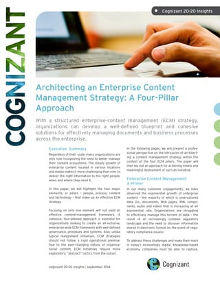 Architecting an Enterprise Content
Management Strategy: A Four-Pillar
Approach
With a structured enterprise-content management (ECM) strategy,
organizations can develop a well-defined blueprint and cohesive
solutions for effectively managing documents and business processes
across the enterprise.
In the following pages, we will present a profes-
sional perspective on the intricacies of architect-
ing a content management strategy within the
context of the four ECM pillars. The paper will
then lay out an approach for achieving timely and
meaningful deployment of such an initiative.
Enterprise Content Management:
A Primer
In our many customer engagements, we have
observed the exponential growth of enterprise
content – the majority of which is unstructured
data (i.e., documents, Web pages, XML compo-
nents, audio and video) that is increasing at an
exponential rate. Organizations are struggling
to effectively manage this torrent of data – the
result of an increasingly complex regulatory
landscape and the need to discover information
stored in electronic format (in the event of regu-
latory compliance issues).
To address these challenges and make their mark
in today’s increasingly digital, knowledge-based
economy, companies must be able to capture,
Executive Summary
Regardless of their scale, many organizations are
only now recognizing the need to better manage
their content ecosystems. The steady growth of
enterprise content located in various locations
and media makes it more challenging than ever to
deliver the right information to the right people,
when and where they need it.
In this paper, we will highlight the four major
elements, or pillars – people, process, content
and technology – that make up an effective ECM
strategy.
Focusing on only one element will not yield an
effective content-management framework. A
cohesive, four-pillared approach is essential for
organizations looking to create an all-inclusive,
enterprise-wide ECM framework with well-defined
governance, processes and systems. Also, unlike
typical realignment initiatives, ECM strategies
should not follow a rigid operational premise.
Due to the ever-changing nature of organiza-
tional content, ECM initiatives require more
exploratory, “abstract” tactics from the outset.
cognizant 20-20 insights | september 2014
•	 Cognizant 20-20 Insights
 
