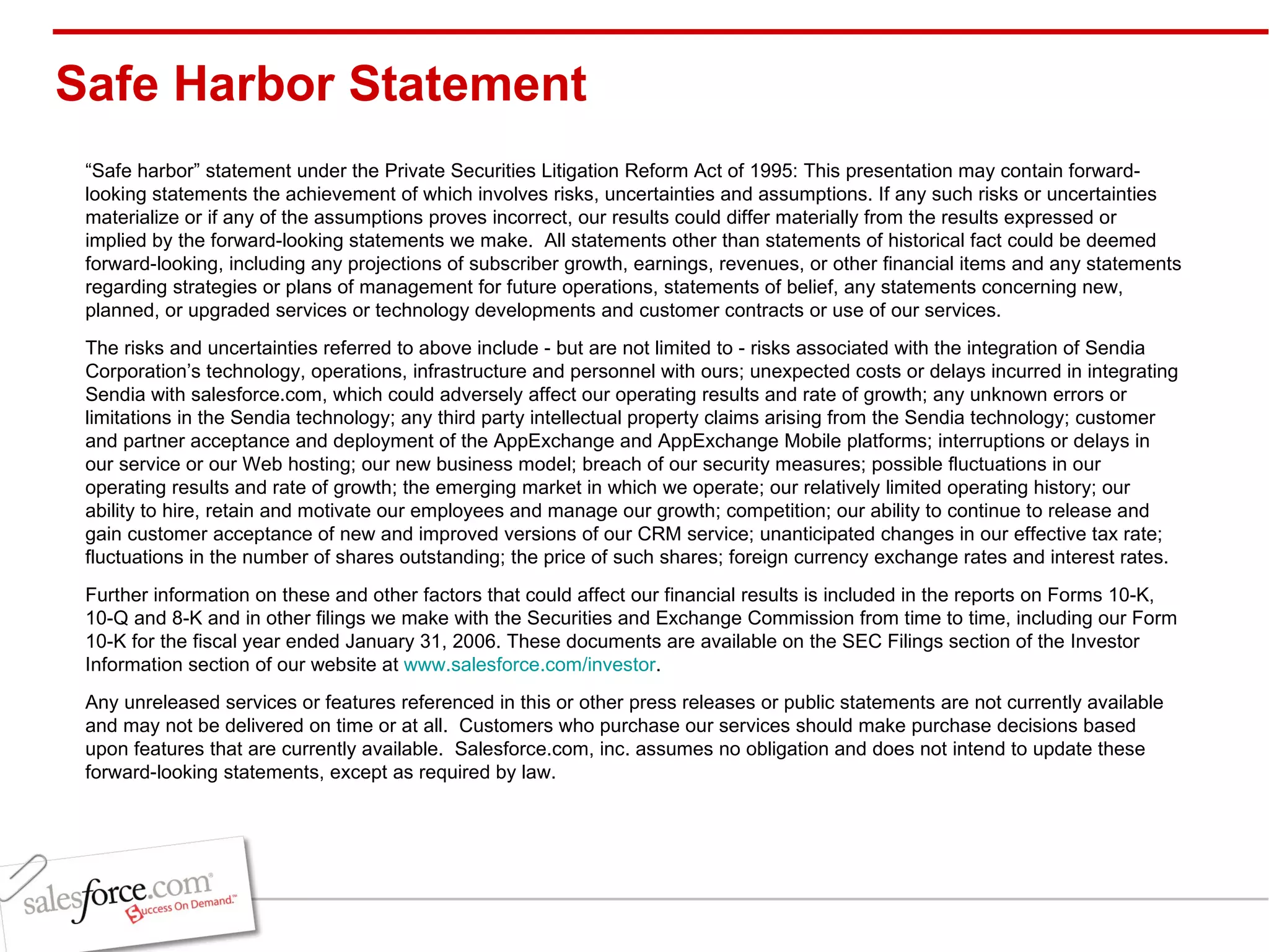 Safe Harbor Statement “ Safe harbor” statement under the Private Securities Litigation Reform Act of 1995: This presentation may contain forward-looking statements the achievement of which involves risks, uncertainties and assumptions. If any such risks or uncertainties materialize or if any of the assumptions proves incorrect, our results could differ materially from the results expressed or implied by the forward-looking statements we make.  All statements other than statements of historical fact could be deemed forward-looking, including any projections of subscriber growth, earnings, revenues, or other financial items and any statements regarding strategies or plans of management for future operations, statements of belief, any statements concerning new, planned, or upgraded services or technology developments and customer contracts or use of our services. The risks and uncertainties referred to above include - but are not limited to - risks associated with the integration of Sendia Corporation’s technology, operations, infrastructure and personnel with ours; unexpected costs or delays incurred in integrating Sendia with salesforce.com, which could adversely affect our operating results and rate of growth; any unknown errors or limitations in the Sendia technology; any third party intellectual property claims arising from the Sendia technology; customer and partner acceptance and deployment of the AppExchange and AppExchange Mobile platforms; interruptions or delays in our service or our Web hosting; our new business model; breach of our security measures; possible fluctuations in our operating results and rate of growth; the emerging market in which we operate; our relatively limited operating history; our ability to hire, retain and motivate our employees and manage our growth; competition; our ability to continue to release and gain customer acceptance of new and improved versions of our CRM service; unanticipated changes in our effective tax rate; fluctuations in the number of shares outstanding; the price of such shares; foreign currency exchange rates and interest rates. Further information on these and other factors that could affect our financial results is included in the reports on Forms 10-K, 10-Q and 8-K and in other filings we make with the Securities and Exchange Commission from time to time, including our Form 10-K for the fiscal year ended January 31, 2006. These documents are available on the SEC Filings section of the Investor Information section of our website at  www.salesforce.com/investor . Any unreleased services or features referenced in this or other press releases or public statements are not currently available and may not be delivered on time or at all.  Customers who purchase our services should make purchase decisions based upon features that are currently available.  Salesforce.com, inc. assumes no obligation and does not intend to update these forward-looking statements, except as required by law. 