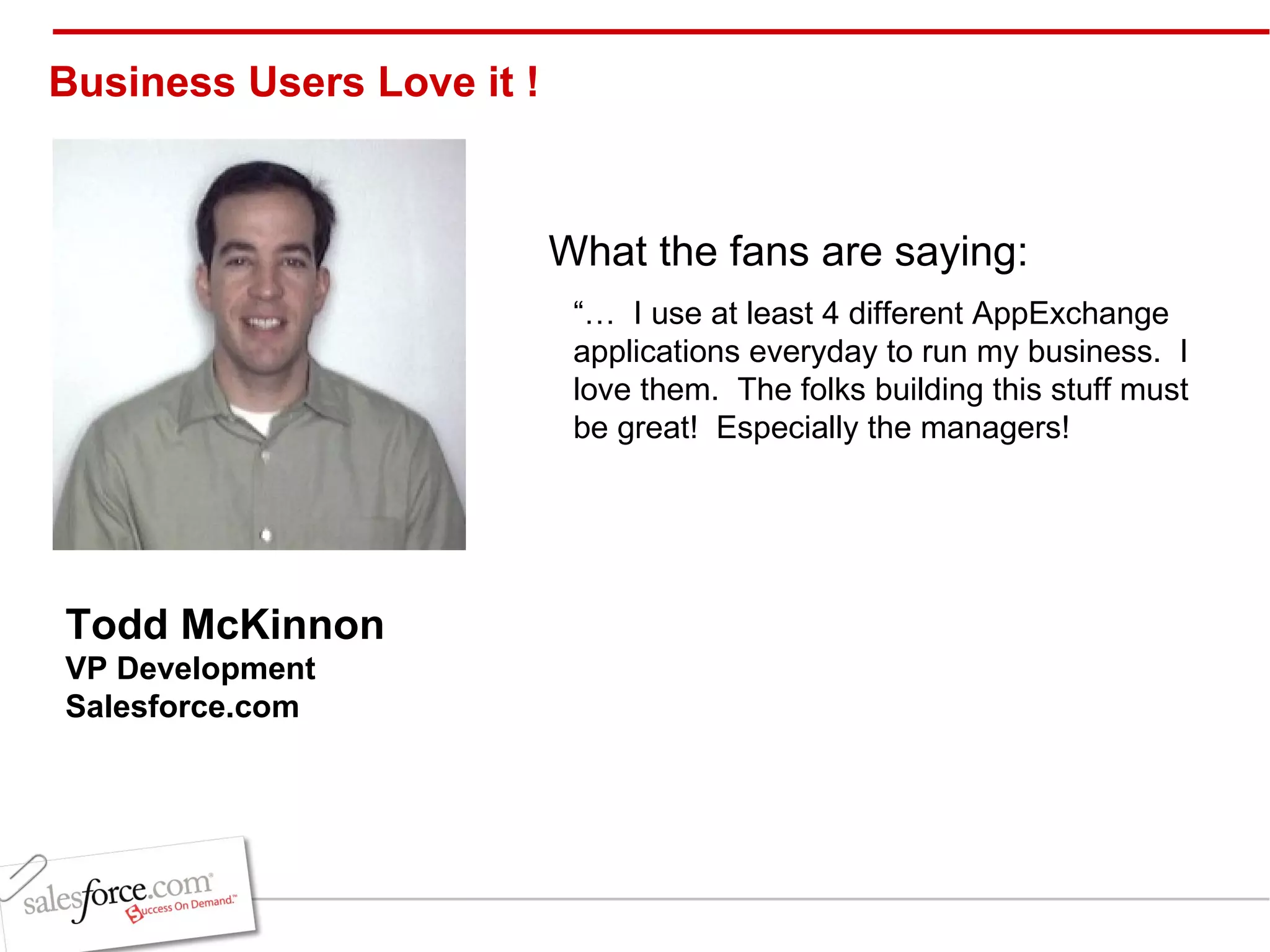 “…  I use at least 4 different AppExchange applications everyday to run my business.  I love them.  The folks building this stuff must be great!  Especially the managers! Todd McKinnon VP Development  Salesforce.com   Business Users Love it !  What the fans are saying: 