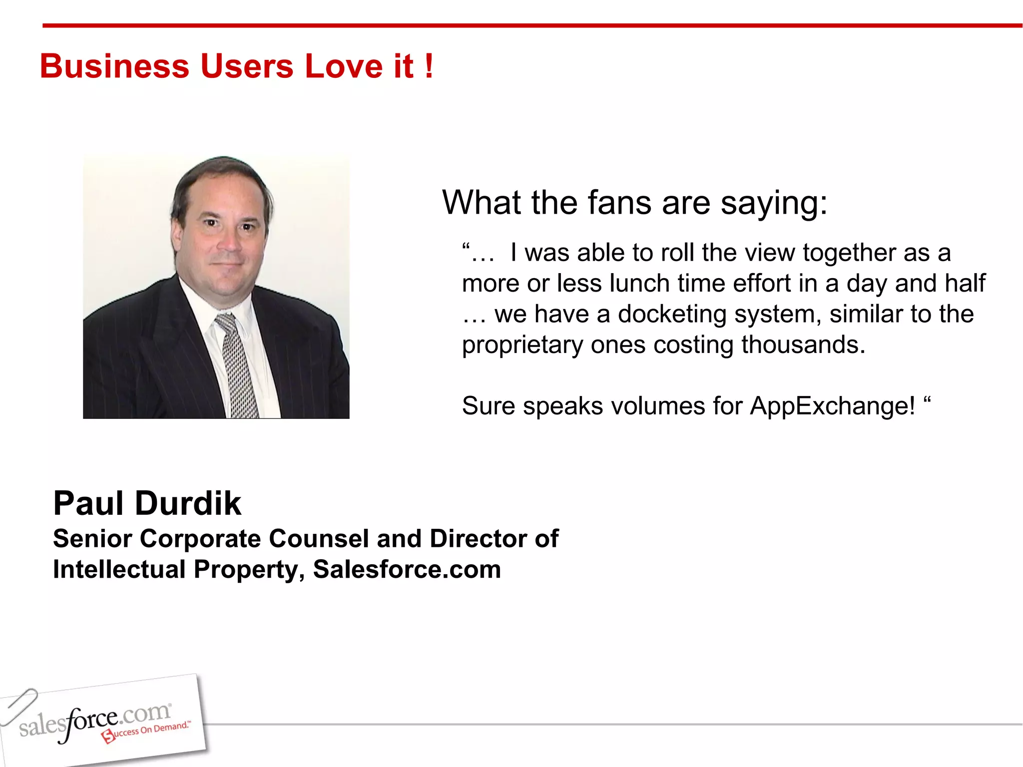 “…  I was able to roll the view together as a more or less lunch time effort in a day and half … we have a docketing system, similar to the proprietary ones costing thousands.   Sure speaks volumes for AppExchange! “ Paul Durdik Senior Corporate Counsel and Director of Intellectual Property, Salesforce.com   Business Users Love it !  What the fans are saying: 