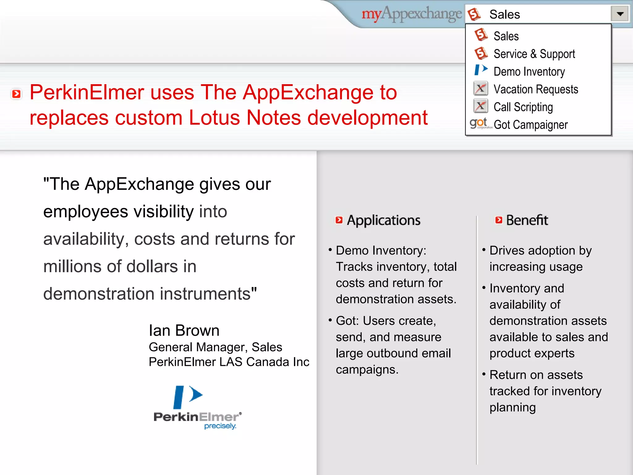 Demo Inventory: Tracks inventory, total costs and return for demonstration assets. Got: Users create, send, and measure large outbound email campaigns. Drives adoption by increasing usage Inventory and availability of demonstration assets available to sales and product experts Return on assets tracked for inventory planning Ian Brown  General Manager, Sales PerkinElmer LAS Canada Inc PerkinElmer uses The AppExchange to replaces custom Lotus Notes development &quot;The AppExchange gives our employees visibility  into availability, costs and returns for millions of dollars in demonstration instruments &quot; Sales Sales Service & Support Marketing Customer Delight Sales Service & Support Demo Inventory Vacation Requests Call Scripting Got Campaigner 
