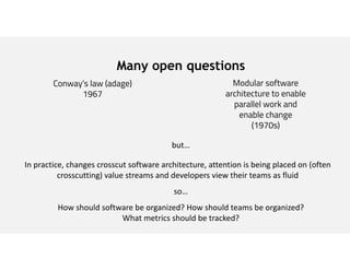 Many open questions
Conway’s law (adage)
1967
Modular software
architecture to enable
parallel work and
enable change
(1970s)
but…
In practice, changes crosscut software architecture, attention is being placed on (often
crosscutting) value streams and developers view their teams as fluid
so…
How should software be organized? How should teams be organized?
What metrics should be tracked?
 