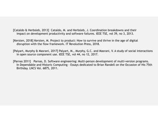 [Cataldo & Herbsleb, 2013] Cataldo, M. and Herbsleb, J. Coordination breakdowns and their
impact on development productivity and software failures. IEEE TSE, vol 39, no 3, 2013.
[Kersten, 2018] Kersten, M. Project to product: How to survive and thrive in the age of digital
disruption with the flow framework. IT Revolution Press, 2018.
[Palyart, Murphy & Masrani, 2017] Palyart, M., Murphy, G.C. and Masrani, V. A study of social interactions
in open source component use. IEEE TSE, vol 44, no 12, 2017.
[Parnas 2011] Parnas, D. Software engineering: Multi-person development of multi-version programs.
In Dependable and Historic Computing - Essays dedicated to Brian Randell on the Occasion of His 75th
Birthday. LNCS Vol. 6875, 2011.
 