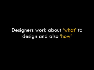 Designers work about  ‘what’  to design and also  ‘how’ 