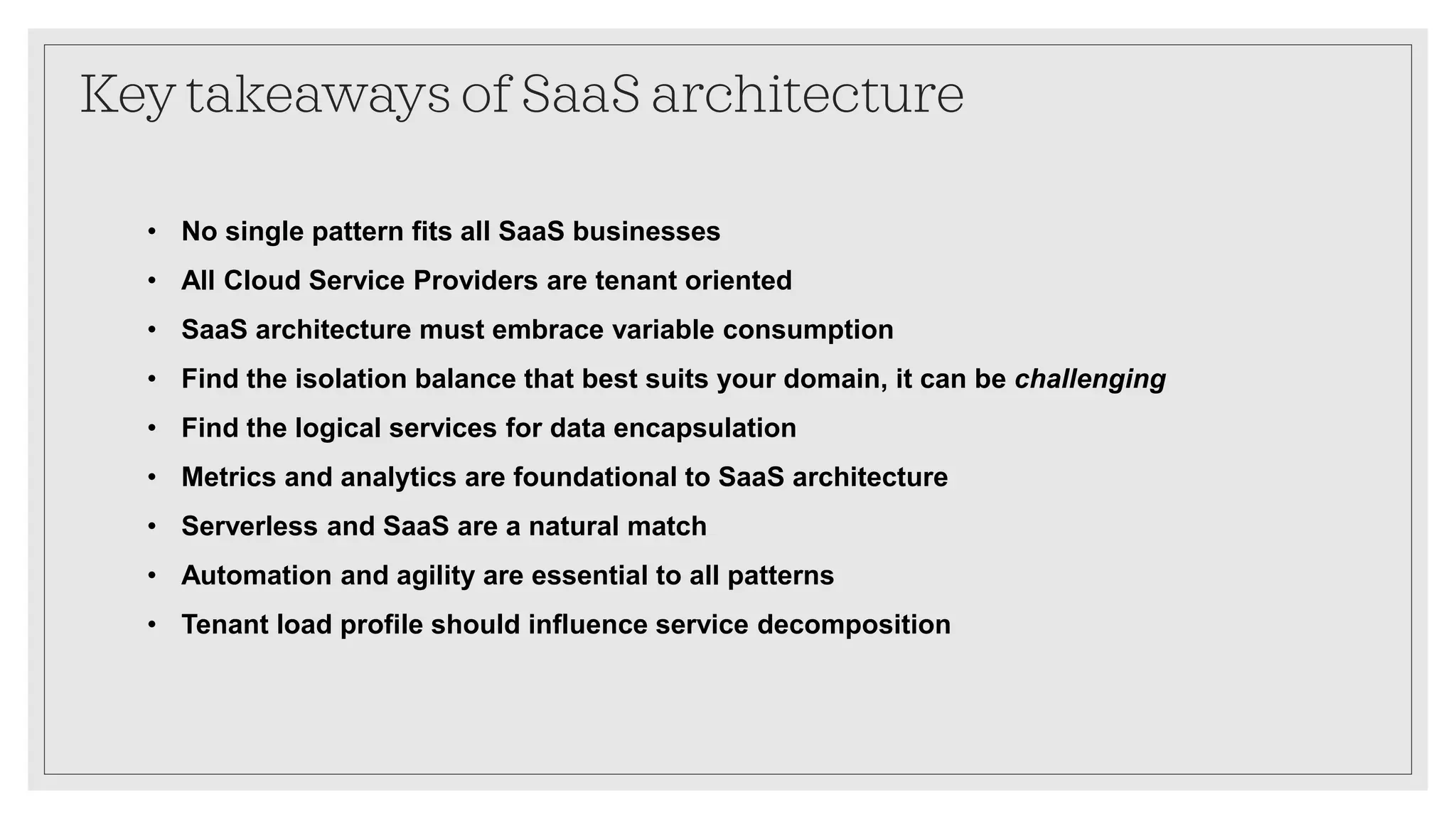 Key takeaways of SaaS architecture
• No single pattern fits all SaaS businesses
• All Cloud Service Providers are tenant oriented
• SaaS architecture must embrace variable consumption
• Find the isolation balance that best suits your domain, it can be challenging
• Find the logical services for data encapsulation
• Metrics and analytics are foundational to SaaS architecture
• Serverless and SaaS are a natural match
• Automation and agility are essential to all patterns
• Tenant load profile should influence service decomposition
 
