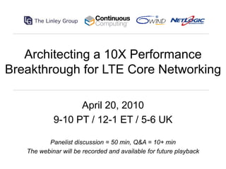 Architecting a 10X Performance
Breakthrough for LTE Core Networking

                  April 20, 2010
            9-10 PT / 12-1 ET / 5-6 UK

          Panelist discussion = 50 min, Q&A = 10+ min
   The webinar will be recorded and available for future playback
 