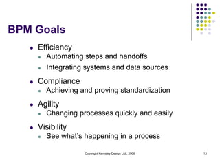 BPM Goals
   l   Efficiency
       l   Automating steps and handoffs
       l   Integrating systems and data sources
   l   Compliance
       l   Achieving and proving standardization
   l   Agility
       l   Changing processes quickly and easily
   l   Visibility
       l   See what’s happening in a process

                      Copyright Kemsley Design Ltd., 2008   13
 