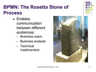 BPMN: The Rosetta Stone of
Process
   l   Enables
       communication
       between different
       audiences:
       l   Business users
       l   Business analysts
       l   Technical
           implementers




                      Copyright Kemsley Design Ltd., 2011   41
 