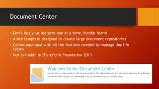 Document Center
• Don’t buy your features one at a time, bundle them!
• A site template designed to create large document repositories
• Comes equipped with all the features needed to manage doc life
cycles
• Not available in SharePoint Foundation 2013
 