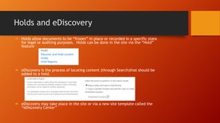 Holds and eDiscovery
 Holds allow documents to be ―frozen‖ in place or recorded in a specific state
for legal or auditing purposes. Holds can be done in the site via the ―Hold‖
feature
 eDiscovery is the process of locating content (through Search)that should be
added to a hold.
 eDiscovery may take place in the site or via a new site template called the
―eDiscovery Center‖
 