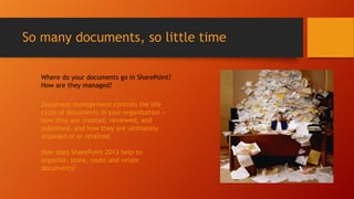 So many documents, so little time
Where do your documents go in SharePoint?
How are they managed?
Document management controls the life
cycle of documents in your organization —
how they are created, reviewed, and
published, and how they are ultimately
disposed of or retained.
How does SharePoint 2013 help to
organize, store, route and retain
documents?
 
