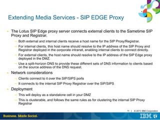 11 | © 2013 IBM Corporation
Extending Media Services - SIP EDGE Proxy
■ The Lotus SIP Edge proxy server connects external clients to the Sametime SIP
Proxy and Registrar.
─ Both external and internal clients receive a host name for the SIP Proxy/Registrar.
─ For internal clients, this host name should resolve to the IP address of the SIP Proxy and
Registrar deployed in the corporate intranet, enabling internal clients to connect directly.
─ For external clients, the host name should resolve to the IP address of the SIP Edge proxy
deployed in the DMZ.
─ Use a split-horizon DNS to provide these different sets of DNS information to clients based
on the source address of the DNS request.
■ Network considerations
─ Clients connect to it over the SIP/SIPS ports
─ It connects to the internal SIP Proxy Registrar over the SIP/SIPS
■ Deployment
─ This will deploy as a standalone cell in your DMZ
─ This is clusterable, and follows the same rules as for clustering the internal SIP Proxy
Registrar
 