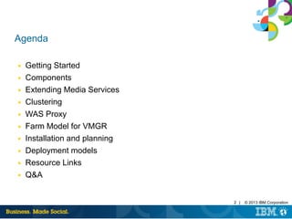 2 | © 2013 IBM Corporation
Agenda
■ Getting Started
■ Components
■ Extending Media Services
■ Clustering
■ WAS Proxy
■ Farm Model for VMGR
■ Installation and planning
■ Deployment models
■ Resource Links
■ Q&A
 