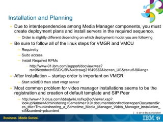 | © 2013 IBM Corporation
Installation and Planning
■ Due to interdependencies among Media Manager components, you must
create deployment plans and install servers in the required sequence.
─ Order is slightly different depending on which deployment model you are following
■ Be sure to follow all of the linux steps for VMGR and VMCU
─ Requiretty
─ Sudo access
─ Install Required RPMs
– http://www-01.ibm.com/support/docview.wss?
rs=0&context=SSCKJBV&uid=swg21649532&loc=en_US&cs=utf-8&lang=
■ After Installation – startup order is important on VMGR
─ Start solidDB then start vmgr server
■ Most common problem for video manager installations seems to be the
registration and creation of default template and SIP Peer
─ http://www-10.lotus.com/ldd/stwiki.nsf/xpDocViewer.xsp?
lookupName=Administering+Sametime+9.0+documentation#action=openDocument&r
es_title=Troubleshooting_a_Sametime_Media_Manager_Video_Manager_installation_
st9&content=pdcontent
 