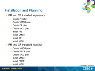 | © 2013 IBM Corporation
Installation and Planning
■ PR and CF installed separately
─ Create PR plan
─ Create VMGR plan
─ Create CF plan
─ Create MCU plan
─ Install PR
─ Install VMGR
─ Install CF
─ Install MCU
■ PR and CF installed together
─ Create VMGR plan
─ Create PRCF plan
─ Create MCU plan
─ Install VMGR
─ Install PRCF
─ Install MCU
 
