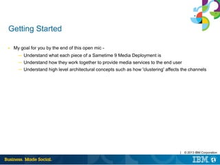 | © 2013 IBM Corporation
Getting Started
■ My goal for you by the end of this open mic -
─ Understand what each piece of a Sametime 9 Media Deployment is
─ Understand how they work together to provide media services to the end user
─ Understand high level architectural concepts such as how 'clustering' affects the channels
 
