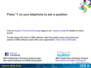 31 | © 2013 IBM Corporation
Press *1 on your telephone to ask a question.
Visit our Support Technical Exchange page or our Facebook page for details on future
events.
To help shape the future of IBM software, take this quality survey and share your
opinion of IBM software used within your organization: https://ibm.biz/BdxqB2
IBM Collaboration Solutions Support page
http://www.facebook.com/IBMLotusSupport
IBM Collaboration Solutions Support
http://twitter.com/IBM_ICSSupport
 