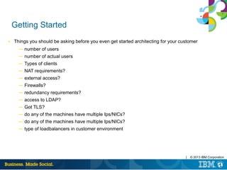| © 2013 IBM Corporation
Getting Started
■ Things you should be asking before you even get started architecting for your customer
─ number of users
─ number of actual users
─ Types of clients
─ NAT requirements?
─ external access?
─ Firewalls?
─ redundancy requirements?
─ access to LDAP?
─ Got TLS?
─ do any of the machines have multiple Ips/NICs?
─ do any of the machines have multiple Ips/NICs?
─ type of loadbalancers in customer environment
 