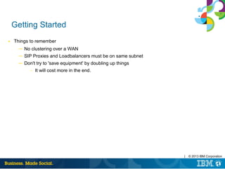 | © 2013 IBM Corporation
Getting Started
■ Things to remember
─ No clustering over a WAN
─ SIP Proxies and Loadbalancers must be on same subnet
─ Don't try to 'save equipment' by doubling up things
– It will cost more in the end.
 