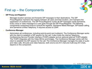 6 | © 2013 IBM Corporation
First up – the Components
■ SIP Proxy and Registrar
─ Manages location services and forwards SIP messages to their destinations. The SIP
Proxy/Registrar maintains the registry between all users and their location, and maintains the
registration of conferences. The SIP Proxy/Registrar routes all SIP messages inside Sametime.
Every voice or video message to a user goes through the SIP Proxy/Registrar. The following
components component know to consult the registrar: Sametime Media Manager, SIP-based calling,
and Sametime Unified Telephony. It requires access to LDAP.
■ Conference Manager
─ Administers all conferences, including point-to-point and multipoint. The Conference Manager works
with the client to establish a SIP session for the call. It also hosts the internal Telephony
Conferencing Service Provider Interface (TCSPI) adapter and an optional external TCSPI adapter.
The TCSPI integrates with the Video MCUs and bridges. The Conference Manager works with the
client to establish the SIP session for the call. The Conference Manager manages the state of audio
and video calls. All audio and video features, both one-to-one A/V chat and multi-way A/V chats,
depend on this component.
 