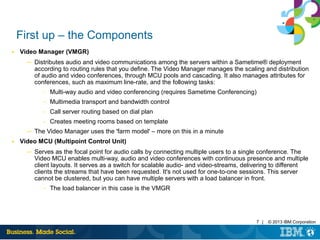 7 | © 2013 IBM Corporation
First up – the Components
■ Video Manager (VMGR)
─ Distributes audio and video communications among the servers within a Sametime® deployment
according to routing rules that you define. The Video Manager manages the scaling and distribution
of audio and video conferences, through MCU pools and cascading. It also manages attributes for
conferences, such as maximum line-rate, and the following tasks:
– Multi-way audio and video conferencing (requires Sametime Conferencing)
– Multimedia transport and bandwidth control
– Call server routing based on dial plan
– Creates meeting rooms based on template
─ The Video Manager uses the 'farm model' – more on this in a minute
■ Video MCU (Multipoint Control Unit)
─ Serves as the focal point for audio calls by connecting multiple users to a single conference. The
Video MCU enables multi-way, audio and video conferences with continuous presence and multiple
client layouts. It serves as a switch for scalable audio- and video-streams, delivering to different
clients the streams that have been requested. It's not used for one-to-one sessions. This server
cannot be clustered, but you can have multiple servers with a load balancer in front.
– The load balancer in this case is the VMGR
 