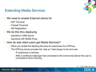 8 | © 2013 IBM Corporation
Extending Media Services
■ We need to enable External clients for
─ NAT Traversal
─ Firewall Traversal
─ SIP Registration
■ We do this thru deploying
─ Sametime TURN Server
─ Sametime SIP EDGE Proxy
■ How do web client users get Media Services?
─ When you enable the Meeting Services for awareness thru STProxy
─ The STProxy server provides the “web av” client plugin to the end user
– IF awareness is working
– AND a conference Manager has connected to the Community Server the user is
connected to (thru STproxy)
 