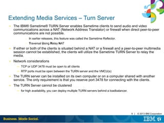 9 | © 2013 IBM Corporation
Extending Media Services – Turn Server
■ The IBM® Sametime® TURN Server enables Sametime clients to send audio and video
communications across a NAT (Network Address Translator) or firewall when direct peer-to-peer
communications are not possible.
– In earlier releases, this feature was called the Sametime Reflector.
– Traversal Using Relay NAT
■ If either or both of the clients is situated behind a NAT or a firewall and a peer-to-peer multimedia
session cannot be established, the clients will utilize the Sametime TURN Server to relay the
media.
■ Network considerations
─ TCP or UDP 3478 must be open to all clients
─ RTP ports must be open between the TURN server and the VMCU(s)
■ The TURN server can be installed on its own computer or on a computer shared with another
service. The only requirement is that you reserve port 3478 for connecting with the clients.
■ The TURN Server cannot be clustered
─ for high availability, you can deploy multiple TURN servers behind a loadbalancer.
 