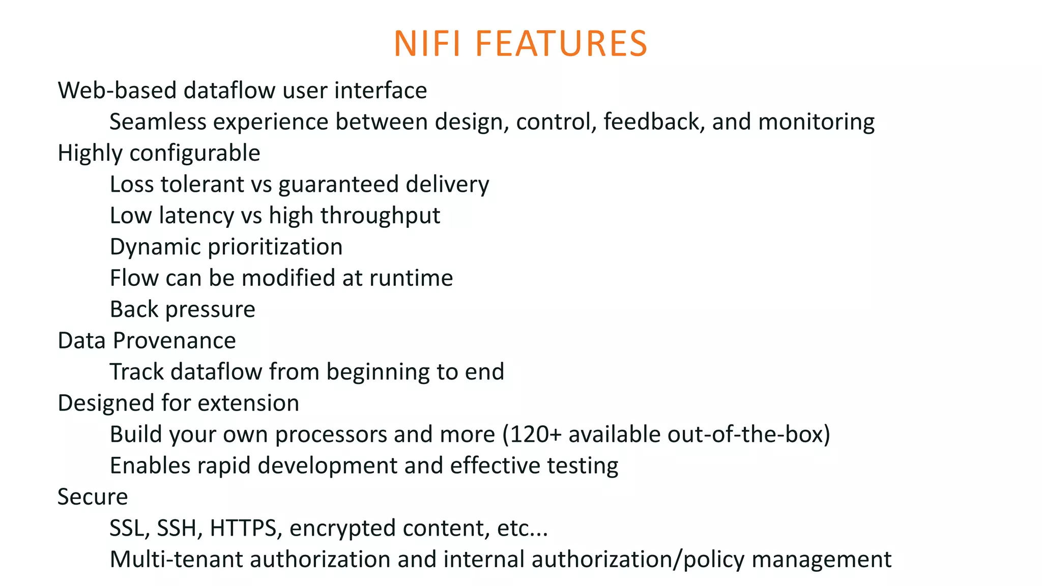 NIFI FEATURES
Web-based dataflow user interface
Seamless experience between design, control, feedback, and monitoring
Highly configurable
Loss tolerant vs guaranteed delivery
Low latency vs high throughput
Dynamic prioritization
Flow can be modified at runtime
Back pressure
Data Provenance
Track dataflow from beginning to end
Designed for extension
Build your own processors and more (120+ available out-of-the-box)
Enables rapid development and effective testing
Secure
SSL, SSH, HTTPS, encrypted content, etc...
Multi-tenant authorization and internal authorization/policy management
 