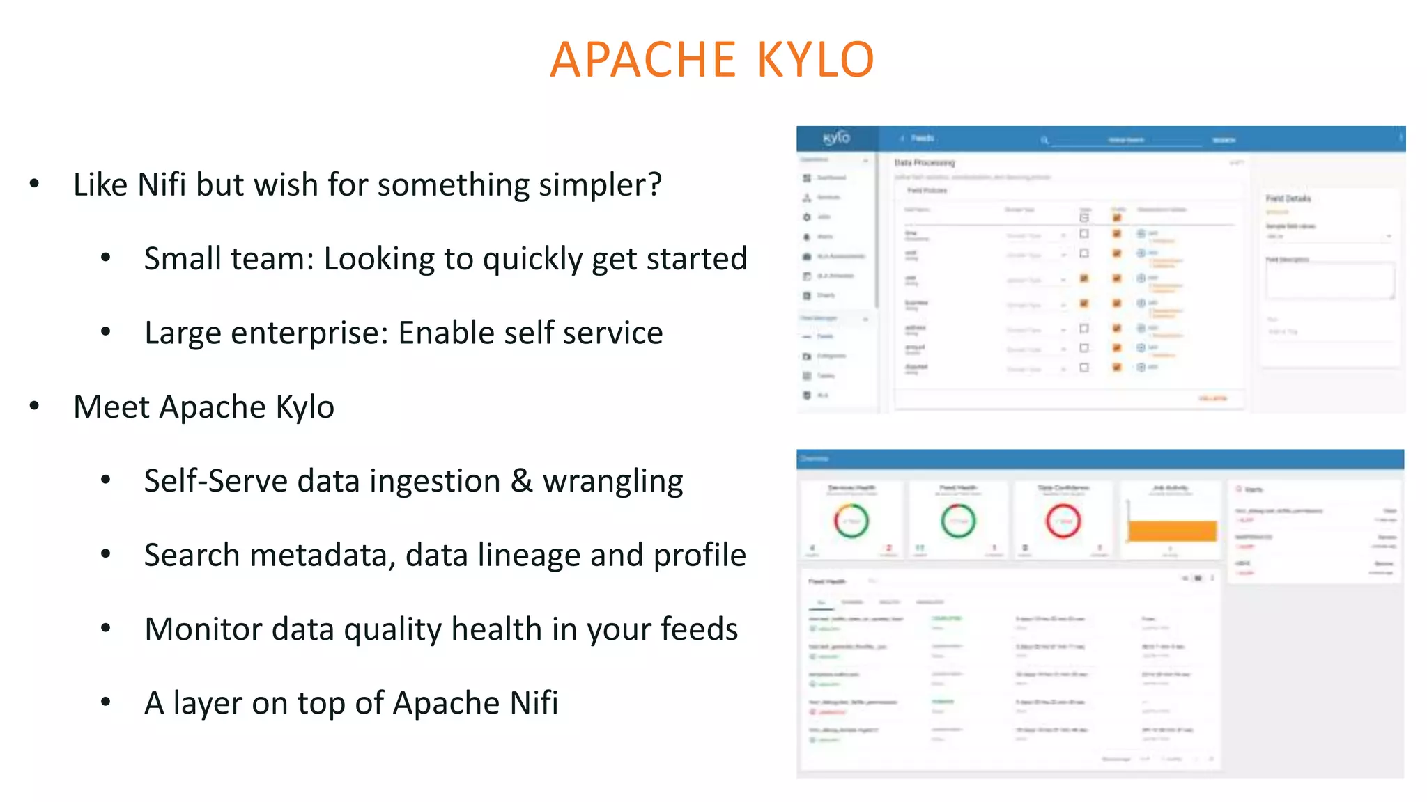 APACHE KYLO
• Like Nifi but wish for something simpler?
• Small team: Looking to quickly get started
• Large enterprise: Enable self service
• Meet Apache Kylo
• Self-Serve data ingestion & wrangling
• Search metadata, data lineage and profile
• Monitor data quality health in your feeds
• A layer on top of Apache Nifi
 