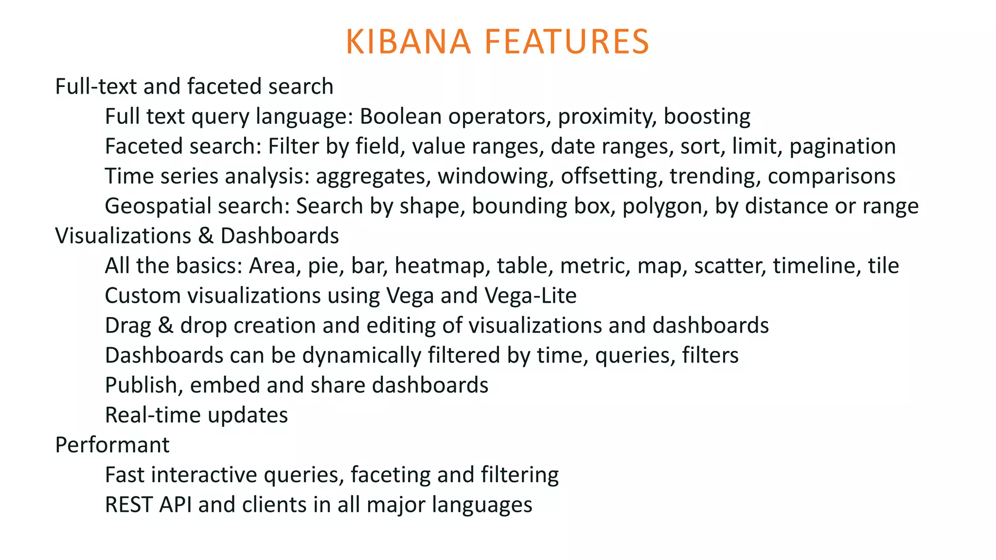 KIBANA FEATURES
Full-text and faceted search
Full text query language: Boolean operators, proximity, boosting
Faceted search: Filter by field, value ranges, date ranges, sort, limit, pagination
Time series analysis: aggregates, windowing, offsetting, trending, comparisons
Geospatial search: Search by shape, bounding box, polygon, by distance or range
Visualizations & Dashboards
All the basics: Area, pie, bar, heatmap, table, metric, map, scatter, timeline, tile
Custom visualizations using Vega and Vega-Lite
Drag & drop creation and editing of visualizations and dashboards
Dashboards can be dynamically filtered by time, queries, filters
Publish, embed and share dashboards
Real-time updates
Performant
Fast interactive queries, faceting and filtering
REST API and clients in all major languages
 